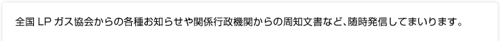 全国LPガス協会からの各種お知らせや関係行政機関からの周知文書など、随時発信してまいります。