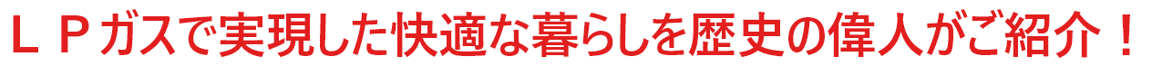 ＬＰガスで実現した快適な暮らしを歴史の偉人がご紹介！