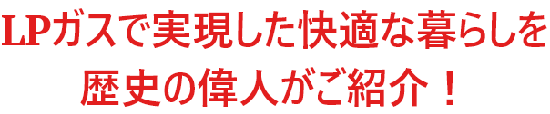 ＬＰガスで実現した快適な暮らしを歴史の偉人がご紹介！