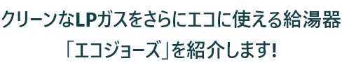 クリーンなLPガスをさらにエコに使える給湯器「エコジョーズ」を紹介します!