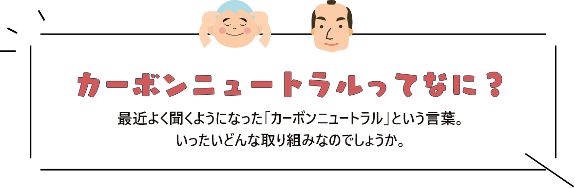 カーボンニュートラルってなに？ 最近よく聞くようになった「カーボンニュートラル」という言葉。<br>
              いったいどんな取り組みなのでしょうか。