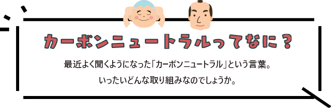 カーボンニュートラルってなに？ 最近よく聞くようになった「カーボンニュートラル」という言葉。<br>
              いったいどんな取り組みなのでしょうか。