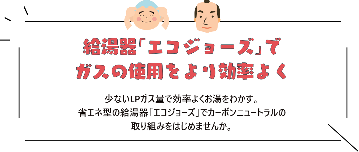 給湯器「エコジョーズ」でガスの使用をより効率よく 少ないLPガス量で効率よくお湯をわかす。省エネ型の給湯器「エコジョーズ」でカーボンニュートラルの取り組みをはじめませんか。