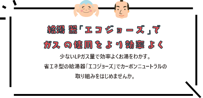 給湯器「エコジョーズ」でガスの使用をより効率よく 少ないLPガス量で効率よくお湯をわかす。省エネ型の給湯器「エコジョーズ」でカーボンニュートラルの取り組みをはじめませんか。