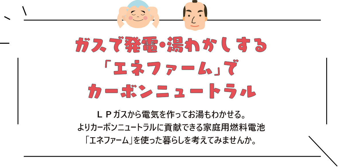 ガスで発電・湯沸かしする「エネファーム」でカーボンニュートラル ＬＰガスから電気を作ってお湯もわかせる。よりカーボンニュートラルに貢献できる家庭用燃料電池「エネファーム」を使った暮らしを考えてみませんか。