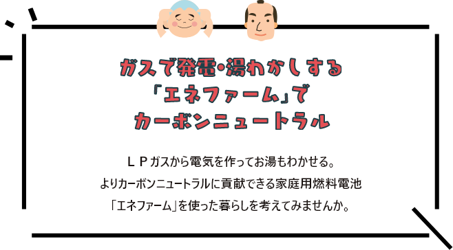 ガスで発電・湯沸かしする「エネファーム」でカーボンニュートラル ＬＰガスから電気を作ってお湯もわかせる。よりカーボンニュートラルに貢献できる家庭用燃料電池「エネファーム」を使った暮らしを考えてみませんか